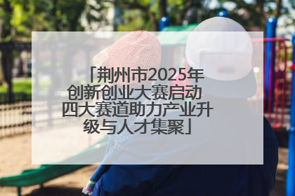 荆州市2025年创新创业大赛启动 四大赛道助力产业升级与人才集聚